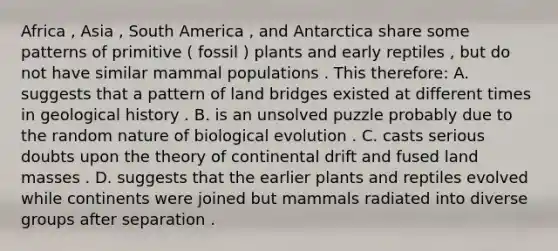 Africa , Asia , South America , and Antarctica share some patterns of primitive ( fossil ) plants and early reptiles , but do not have similar mammal populations . This therefore: A. suggests that a pattern of land bridges existed at different times in geological history . B. is an unsolved puzzle probably due to the random nature of biological evolution . C. casts serious doubts upon the theory of continental drift and fused land masses . D. suggests that the earlier plants and reptiles evolved while continents were joined but mammals radiated into diverse groups after separation .