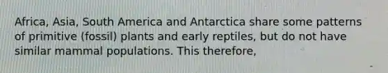 Africa, Asia, South America and Antarctica share some patterns of primitive (fossil) plants and early reptiles, but do not have similar mammal populations. This therefore,