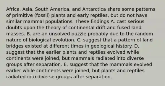 Africa, Asia, South America, and Antarctica share some patterns of primitive (fossil) plants and early reptiles, but do not have similar mammal populations. These findings A. cast serious doubts upon the theory of continental drift and fused land masses. B. are an unsolved puzzle probably due to the random nature of biological evolution. C. suggest that a pattern of land bridges existed at different times in geological history. D. suggest that the earlier plants and reptiles evolved while continents were joined, but mammals radiated into diverse groups after separation. E. suggest that the mammals evolved earlier while continents were joined, but plants and reptiles radiated into diverse groups after separation.