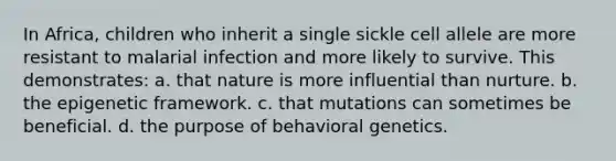 In Africa, children who inherit a single sickle cell allele are more resistant to malarial infection and more likely to survive. This demonstrates: a. that nature is more influential than nurture. b. the epigenetic framework. c. that mutations can sometimes be beneficial. d. the purpose of behavioral genetics.