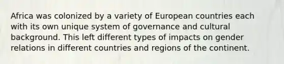 Africa was colonized by a variety of European countries each with its own unique system of governance and cultural background. This left different types of impacts on gender relations in different countries and regions of the continent.