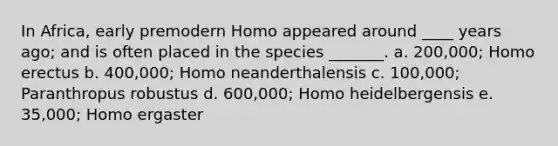 In Africa, early premodern Homo appeared around ____ years ago; and is often placed in the species _______. a. 200,000; <a href='https://www.questionai.com/knowledge/kI1ONx7LAC-homo-erectus' class='anchor-knowledge'>homo erectus</a> b. 400,000; Homo neanderthalensis c. 100,000; Paranthropus robustus d. 600,000; Homo heidelbergensis e. 35,000; Homo ergaster