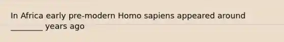 In Africa early pre-modern Homo sapiens appeared around ________ years ago