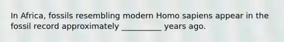 In Africa, fossils resembling modern Homo sapiens appear in the fossil record approximately __________ years ago.