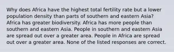 Why does Africa have the highest total fertility rate but a lower population density than parts of southern and eastern Asia? Africa has greater biodiversity. Africa has more people than southern and eastern Asia. People in southern and eastern Asia are spread out over a greater area. People in Africa are spread out over a greater area. None of the listed responses are correct.