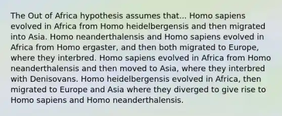 The Out of Africa hypothesis assumes that... Homo sapiens evolved in Africa from Homo heidelbergensis and then migrated into Asia. Homo neanderthalensis and Homo sapiens evolved in Africa from Homo ergaster, and then both migrated to Europe, where they interbred. Homo sapiens evolved in Africa from Homo neanderthalensis and then moved to Asia, where they interbred with Denisovans. Homo heidelbergensis evolved in Africa, then migrated to Europe and Asia where they diverged to give rise to Homo sapiens and Homo neanderthalensis.