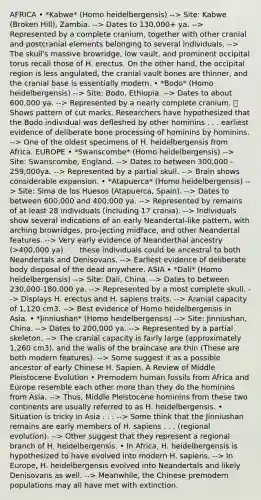 AFRICA • *Kabwe* (Homo heidelbergensis) --> Site: Kabwe (Broken Hill), Zambia. --> Dates to 130,000+ ya. --> Represented by a complete cranium, together with other cranial and postcranial elements belonging to several individuals. --> The skull's massive browridge, low vault, and prominent occipital torus recall those of H. erectus. On the other hand, the occipital region is less angulated, the cranial vault bones are thinner, and the cranial base is essentially modern. • *Bodo* (Homo heidelbergensis) --> Site: Bodo, Ethiopia. --> Dates to about 600,000 ya. --> Represented by a nearly complete cranium. ⦾ Shows pattern of cut marks. Researchers have hypothesized that the Bodo individual was defleshed by other hominins . . . earliest evidence of deliberate bone processing of hominins by hominins. --> One of the oldest specimens of H. heidelbergensis from Africa. EUROPE • *Swanscombe* (Homo heidelbergensis) --> Site: Swanscombe, England. --> Dates to between 300,000 - 259,000ya. --> Represented by a partial skull. --> Brain shows considerable expansion. • *Atapuerca* (Homo heidelbergensis) --> Site: Sima de los Huesos (Atapuerca, Spain). --> Dates to between 600,000 and 400,000 ya. --> Represented by remains of at least 28 individuals (including 17 crania). --> Individuals show several indications of an early Neandertal-like pattern, with arching browridges, pro-jecting midface, and other Neandertal features. --> Very early evidence of Neanderthal ancestry (>400,000 ya) . . . these individuals could be ancestral to both Neandertals and Denisovans. --> Earliest evidence of deliberate body disposal of the dead anywhere. ASIA • *Dali* (Homo heidelbergensis) --> Site: Dali, China. --> Dates to between 230,000-180,000 ya. --> Represented by a most complete skull. --> Displays H. erectus and H. sapiens traits. --> Aranial capacity of 1,120 cm3. --> Best evidence of Homo heidelbergensis in Asia. • *Jinniushan* (Homo heidelbergensis) --> Site: Jinniushan, China. --> Dates to 200,000 ya. --> Represented by a partial skeleton. --> The cranial capacity is fairly large (approximately 1,260 cm3), and the walls of <a href='https://www.questionai.com/knowledge/kLMtJeqKp6-the-brain' class='anchor-knowledge'>the brain</a>case are thin (These are both modern features). --> Some suggest it as a possible ancestor of early Chinese H. Sapien. A Review of Middle Pleistocene Evolution • Premodern human fossils from Africa and Europe resemble each other <a href='https://www.questionai.com/knowledge/keWHlEPx42-more-than' class='anchor-knowledge'>more than</a> they do the hominins from Asia. --> Thus, Middle Pleistocene hominins from these two continents are usually referred to as H. heidelbergensis. • Situation is tricky in Asia . . . --> Some think that the Jinniushan remains are early members of H. sapiens . . . (regional evolution). --> Other suggest that they represent a regional branch of H. heidelbergensis. • In Africa, H. heidelbergensis is hypothesized to have evolved into modern H. sapiens. --> In Europe, H. heidelbergensis evolved into Neandertals and likely Denisovans as well. --> Meanwhile, the Chinese premodern populations may all have met with extinction.
