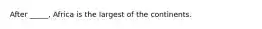 After _____, Africa is the largest of the continents.