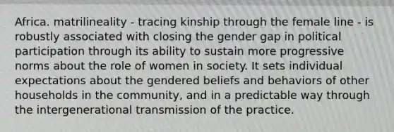 Africa. matrilineality - tracing kinship through the female line - is robustly associated with closing the gender gap in political participation through its ability to sustain more progressive norms about the role of women in society. It sets individual expectations about the gendered beliefs and behaviors of other households in the community, and in a predictable way through the intergenerational transmission of the practice.