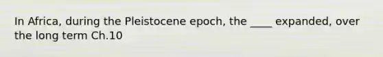 In Africa, during the Pleistocene epoch, the ____ expanded, over the long term Ch.10