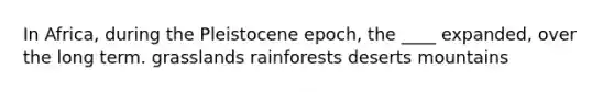 In Africa, during the Pleistocene epoch, the ____ expanded, over the long term. grasslands rainforests deserts mountains