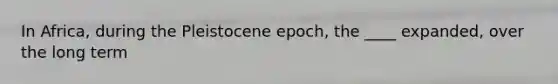 In Africa, during the Pleistocene epoch, the ____ expanded, over the long term
