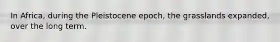 In Africa, during the Pleistocene epoch, the grasslands expanded, over the long term.