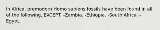 In Africa, premodern Homo sapiens fossils have been found in all of the following, EXCEPT: -Zambia. -Ethiopia. -South Africa. -Egypt.