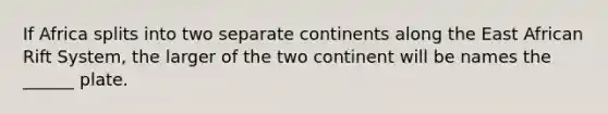 If Africa splits into two separate continents along the East African Rift System, the larger of the two continent will be names the ______ plate.