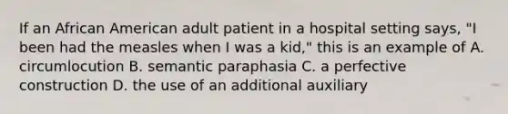 If an African American adult patient in a hospital setting says, "I been had the measles when I was a kid," this is an example of A. circumlocution B. semantic paraphasia C. a perfective construction D. the use of an additional auxiliary