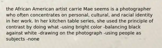 the African American artist carrie Mae seems is a photographer who often concentrates on personal, cultural, and racial identity in her work. In her kitchen table series, she used the principle of contrast by doing what -using bright color -balancing black against white -drawing on the photograph -using people as subjects -none