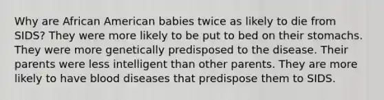 Why are African American babies twice as likely to die from SIDS? They were more likely to be put to bed on their stomachs. They were more genetically predisposed to the disease. Their parents were less intelligent than other parents. They are more likely to have blood diseases that predispose them to SIDS.