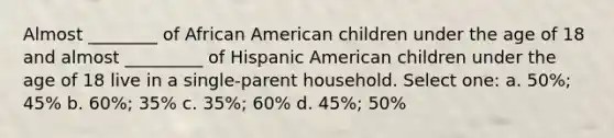 Almost ________ of African American children under the age of 18 and almost _________ of Hispanic American children under the age of 18 live in a single-parent household. Select one: a. 50%; 45% b. 60%; 35% c. 35%; 60% d. 45%; 50%