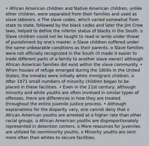 • African American children and Native American children, unlike other children, were separated from their families and used as slave laborers. o The slave codes, which varied somewhat from state to state, followed by the black codes and later the Jim Crow laws, helped to define the inferior status of blacks in the South. o Slave children could not be taught to read or write under threat of punishment by one's master. o Slave children suffered under the same unbearable conditions as their parents. o Slave families were not officially recognized in the South (it made it easier to trade different parts of a family to another slave owner) although African American families did exist within the slave community. • When houses of refuge emerged during the 1800s in the United States, the inmates were initially white immigrant children. o After 1871 small numbers of minority children began to be placed in these facilities. • Even in the 21st century, although minority and white youths are often involved in similar types of offenses, there are differences in how they are treated throughout the entire juvenile justice process. • Although explanations for the disparity vary, one cannot deny that o African American youths are arrested at a higher rate than other racial groups. o African American youths are disproportionately represented in detention centers. o More resources for juveniles are utilized for nonminority youths. o Minority youths are sent more often than whites to secure facilities.