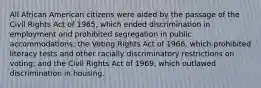 All African American citizens were aided by the passage of the Civil Rights Act of 1965, which ended discrimination in employment and prohibited segregation in public accommodations; the Voting Rights Act of 1966, which prohibited literacy tests and other racially discriminatory restrictions on voting; and the Civil Rights Act of 1969, which outlawed discrimination in housing.