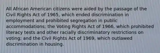 All African American citizens were aided by the passage of the Civil Rights Act of 1965, which ended discrimination in employment and prohibited segregation in public accommodations; the Voting Rights Act of 1966, which prohibited literacy tests and other racially discriminatory restrictions on voting; and the Civil Rights Act of 1969, which outlawed discrimination in housing.