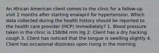 An African American client comes to the clinic for a follow-up visit 2 months after starting enalapril for hypertension. Which data collected during the health history should be reported to the health care provider (HCP) immediately? 1. Blood pressure taken in the clinic is 158/84 mm Hg 2. Client has a dry hacking cough 3. Client has noticed that the tongue is swelling slightly 4. Client has occasional dizziness upon rising in the morning