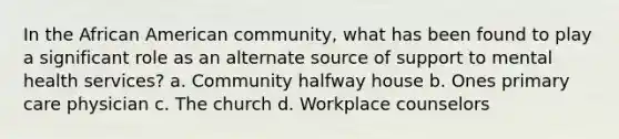 In the African American community, what has been found to play a significant role as an alternate source of support to mental health services? a. Community halfway house b. Ones primary care physician c. The church d. Workplace counselors