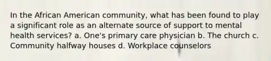 In the African American community, what has been found to play a significant role as an alternate source of support to mental health services? a. One's primary care physician b. The church c. Community halfway houses d. Workplace counselors