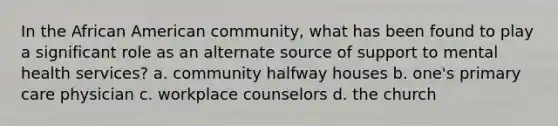 In the African American community, what has been found to play a significant role as an alternate source of support to <a href='https://www.questionai.com/knowledge/kBKWhJLQUc-mental-health-services' class='anchor-knowledge'>mental health services</a>? a. community halfway houses b. one's <a href='https://www.questionai.com/knowledge/k3VTTF7FJS-primary-care' class='anchor-knowledge'>primary care</a> physician c. workplace counselors d. the church