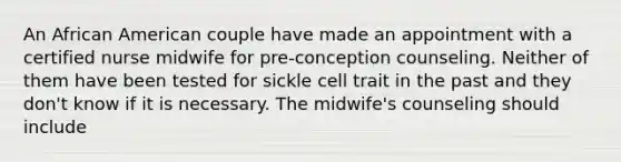 An African American couple have made an appointment with a certified nurse midwife for pre-conception counseling. Neither of them have been tested for sickle cell trait in the past and they don't know if it is necessary. The midwife's counseling should include