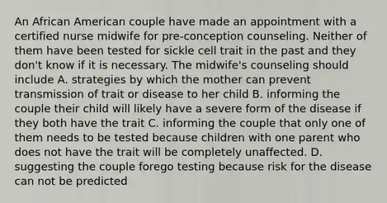 An African American couple have made an appointment with a certified nurse midwife for​ pre-conception counseling. Neither of them have been tested for sickle cell trait in the past and they​ don't know if it is necessary. The​ midwife's counseling should include A. strategies by which the mother can prevent transmission of trait or disease to her child B. informing the couple their child will likely have a severe form of the disease if they both have the trait C. informing the couple that only one of them needs to be tested because children with one parent who does not have the trait will be completely unaffected. D. suggesting the couple forego testing because risk for the disease can not be predicted