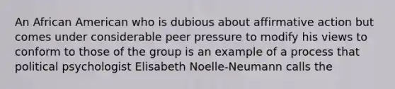 An African American who is dubious about <a href='https://www.questionai.com/knowledge/k15TsidlpG-affirmative-action' class='anchor-knowledge'>affirmative action</a> but comes under considerable peer pressure to modify his views to conform to those of the group is an example of a process that political psychologist Elisabeth Noelle-Neumann calls the