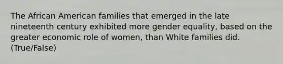 The African American families that emerged in the late nineteenth century exhibited more gender equality, based on the greater economic role of women, than White families did. (True/False)