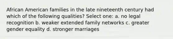 African American families in the late nineteenth century had which of the following qualities? Select one: a. no legal recognition b. weaker extended family networks c. greater gender equality d. stronger marriages