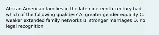 African American families in the late nineteenth century had which of the following qualities? A. greater gender equality C. weaker extended family networks B. stronger marriages D. no legal recognition