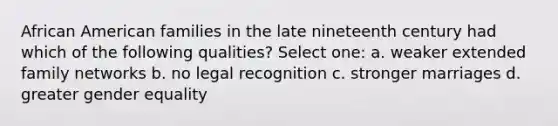 African American families in the late nineteenth century had which of the following qualities? Select one: a. weaker extended family networks b. no legal recognition c. stronger marriages d. greater gender equality