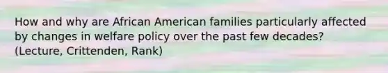 How and why are African American families particularly affected by changes in welfare policy over the past few decades? (Lecture, Crittenden, Rank)