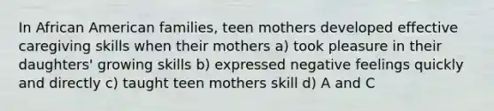 In African American families, teen mothers developed effective caregiving skills when their mothers a) took pleasure in their daughters' growing skills b) expressed negative feelings quickly and directly c) taught teen mothers skill d) A and C