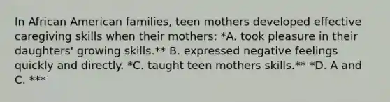 In African American families, teen mothers developed effective caregiving skills when their mothers: *A. took pleasure in their daughters' growing skills.** B. expressed negative feelings quickly and directly. *C. taught teen mothers skills.** *D. A and C. ***