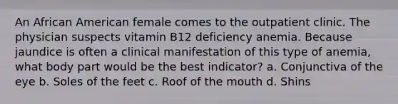 An African American female comes to the outpatient clinic. The physician suspects vitamin B12 deficiency anemia. Because jaundice is often a clinical manifestation of this type of anemia, what body part would be the best indicator? a. Conjunctiva of the eye b. Soles of the feet c. Roof of the mouth d. Shins