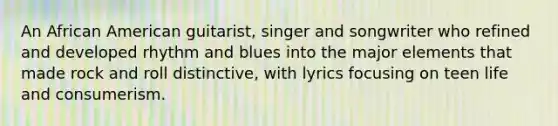 An African American guitarist, singer and songwriter who refined and developed rhythm and blues into the major elements that made rock and roll distinctive, with lyrics focusing on teen life and consumerism.