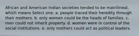 African and American Indian societies tended to be matrilineal, which means Select one: a. people traced their heredity through their mothers. b. only women could be the heads of families. c. men could not inherit property. d. women were in control of the social institutions. e. only mothers could act as political leaders.