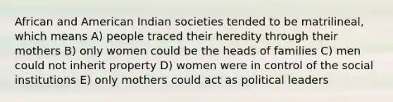 African and American Indian societies tended to be matrilineal, which means A) people traced their heredity through their mothers B) only women could be the heads of families C) men could not inherit property D) women were in control of the social institutions E) only mothers could act as political leaders