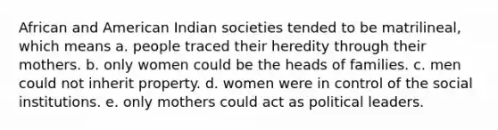 African and American Indian societies tended to be matrilineal, which means a. people traced their heredity through their mothers. b. only women could be the heads of families. c. men could not inherit property. d. women were in control of the social institutions. e. only mothers could act as political leaders.