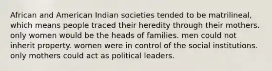 African and American Indian societies tended to be matrilineal, which means people traced their heredity through their mothers. only women would be the heads of families. men could not inherit property. women were in control of the social institutions. only mothers could act as political leaders.