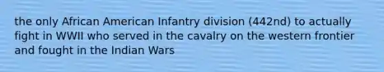 the only African American Infantry division (442nd) to actually fight in WWII who served in the cavalry on the western frontier and fought in the Indian Wars