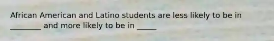 African American and Latino students are less likely to be in ________ and more likely to be in _____