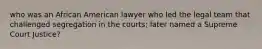 who was an African American lawyer who led the legal team that challenged segregation in the courts; later named a Supreme Court Justice?