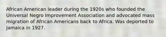 African American leader during the 1920s who founded the Universal Negro Improvement Association and advocated mass migration of African Americans back to Africa. Was deported to Jamaica in 1927.